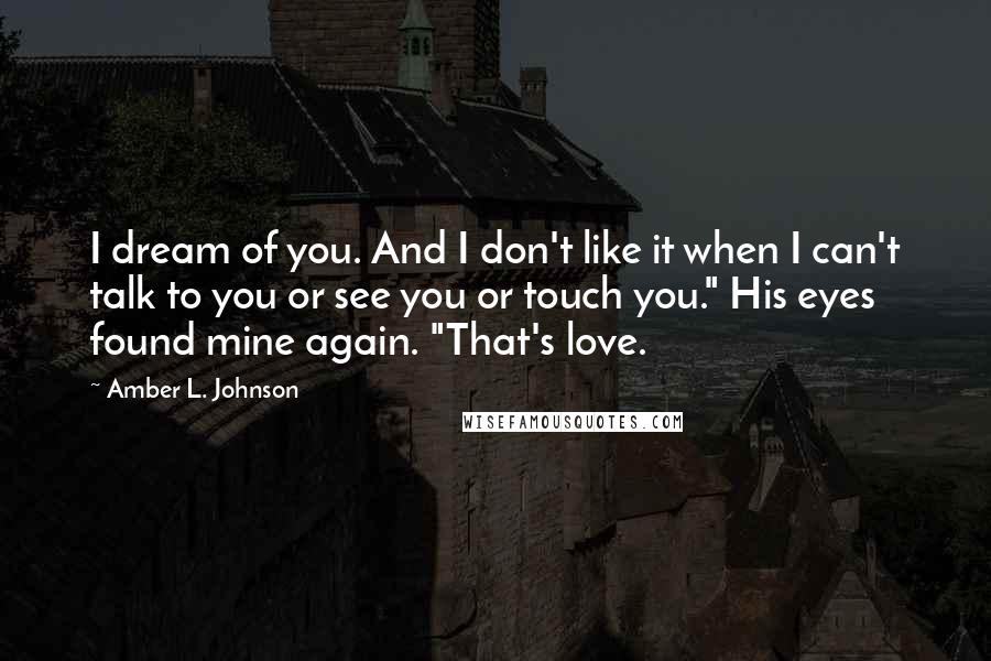 Amber L. Johnson Quotes: I dream of you. And I don't like it when I can't talk to you or see you or touch you." His eyes found mine again. "That's love.