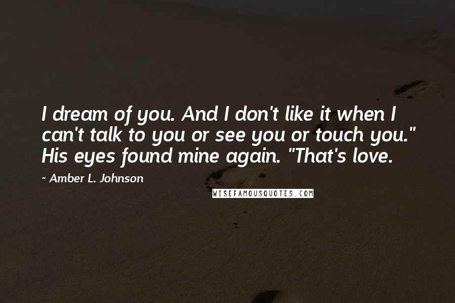 Amber L. Johnson Quotes: I dream of you. And I don't like it when I can't talk to you or see you or touch you." His eyes found mine again. "That's love.