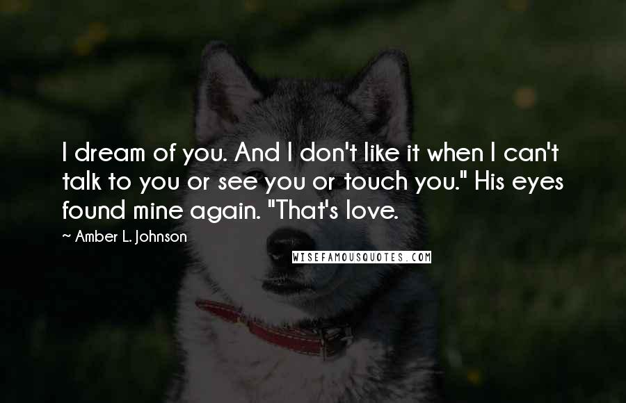 Amber L. Johnson Quotes: I dream of you. And I don't like it when I can't talk to you or see you or touch you." His eyes found mine again. "That's love.