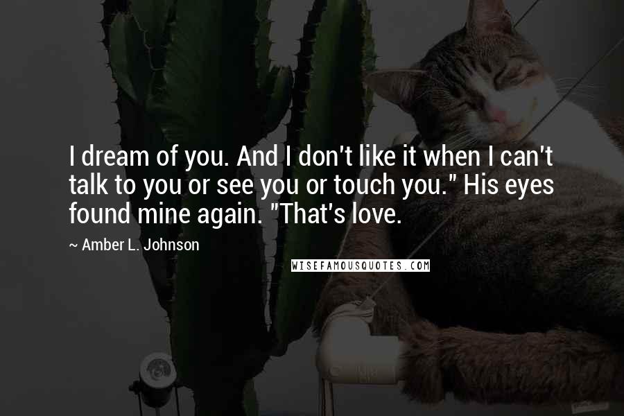 Amber L. Johnson Quotes: I dream of you. And I don't like it when I can't talk to you or see you or touch you." His eyes found mine again. "That's love.