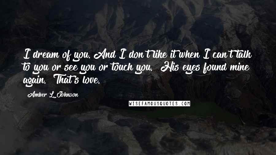 Amber L. Johnson Quotes: I dream of you. And I don't like it when I can't talk to you or see you or touch you." His eyes found mine again. "That's love.