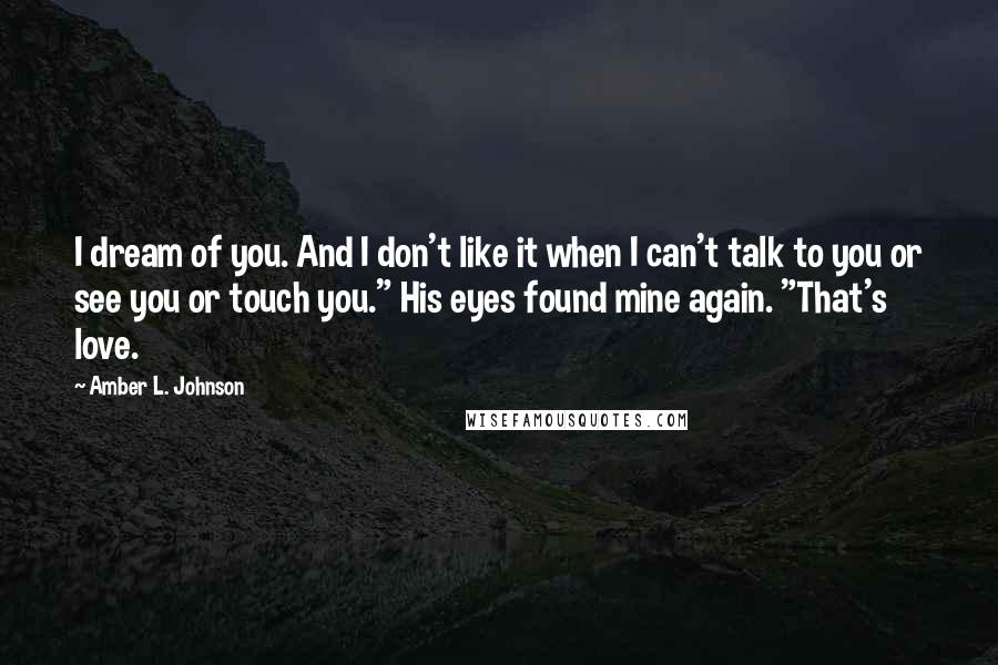 Amber L. Johnson Quotes: I dream of you. And I don't like it when I can't talk to you or see you or touch you." His eyes found mine again. "That's love.