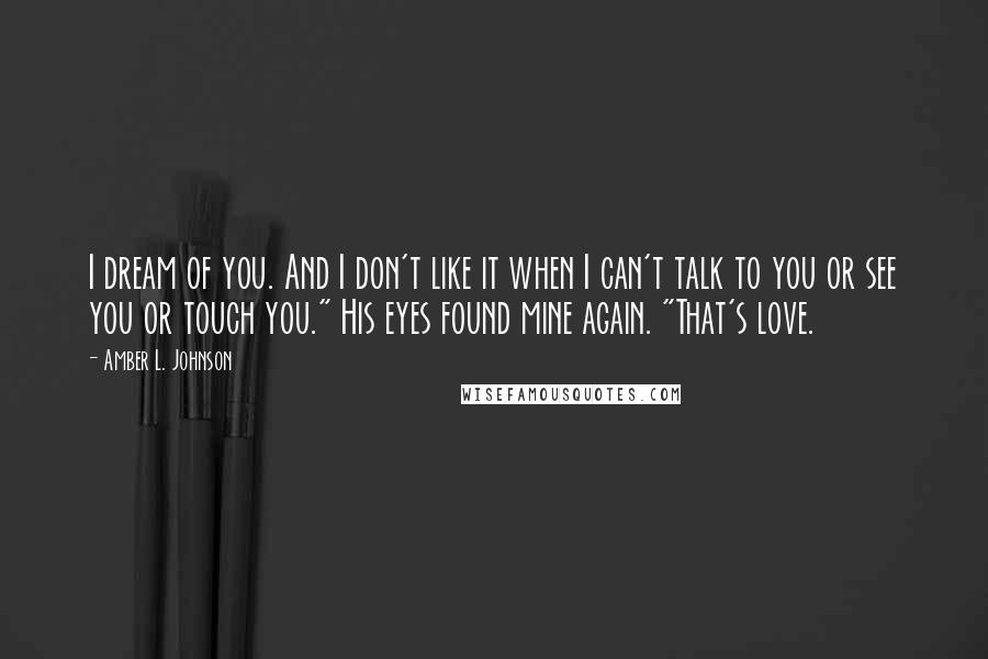 Amber L. Johnson Quotes: I dream of you. And I don't like it when I can't talk to you or see you or touch you." His eyes found mine again. "That's love.