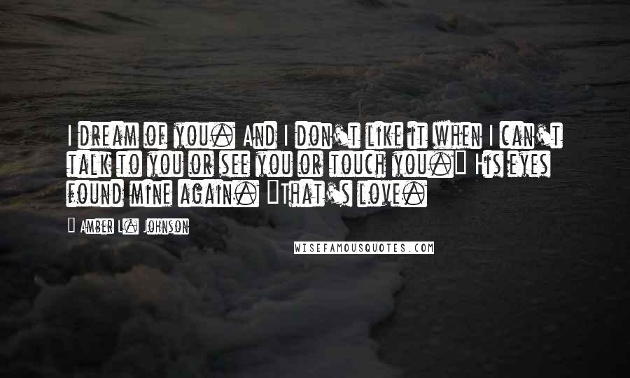 Amber L. Johnson Quotes: I dream of you. And I don't like it when I can't talk to you or see you or touch you." His eyes found mine again. "That's love.