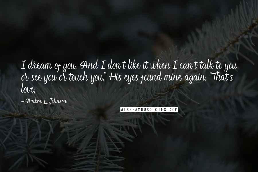 Amber L. Johnson Quotes: I dream of you. And I don't like it when I can't talk to you or see you or touch you." His eyes found mine again. "That's love.