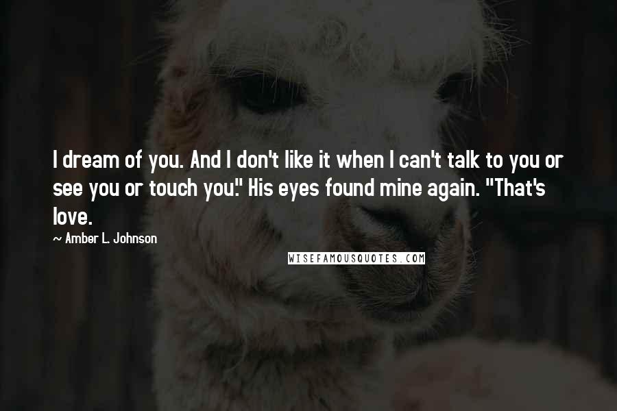 Amber L. Johnson Quotes: I dream of you. And I don't like it when I can't talk to you or see you or touch you." His eyes found mine again. "That's love.