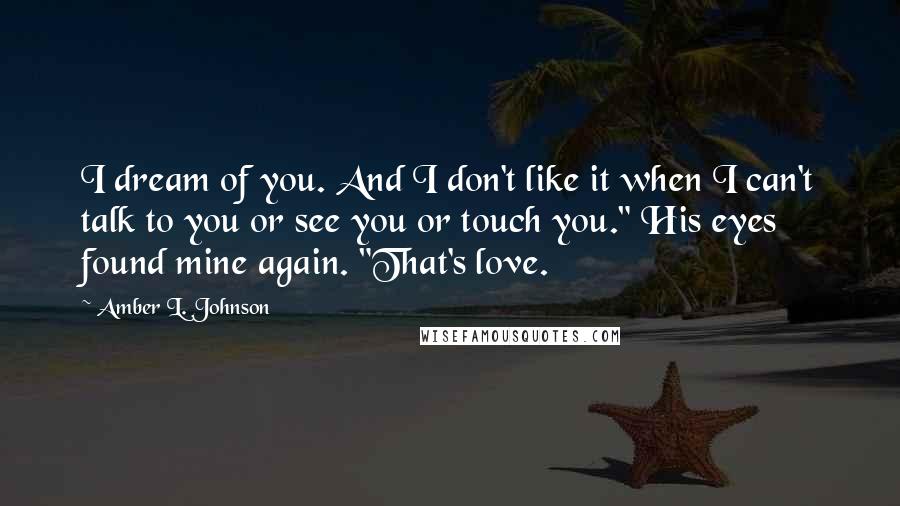 Amber L. Johnson Quotes: I dream of you. And I don't like it when I can't talk to you or see you or touch you." His eyes found mine again. "That's love.