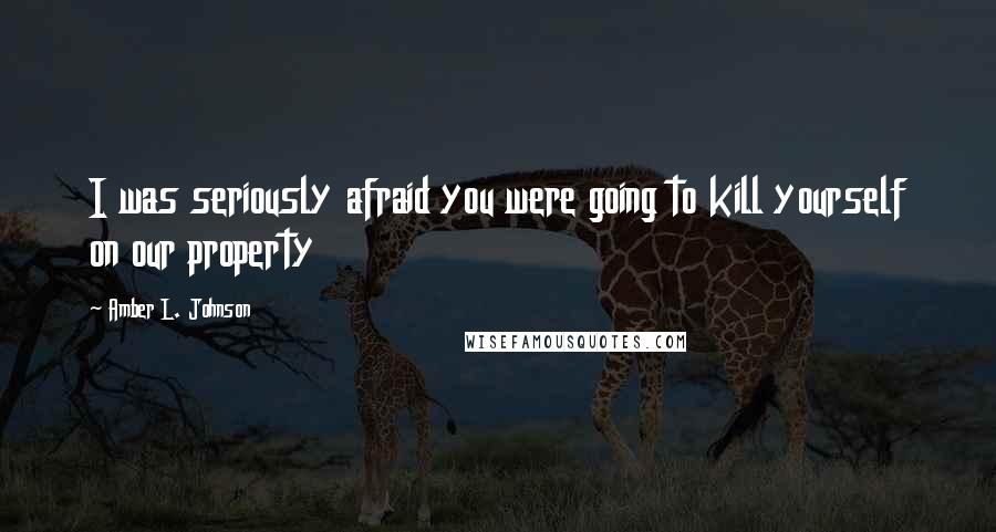 Amber L. Johnson Quotes: I was seriously afraid you were going to kill yourself on our property