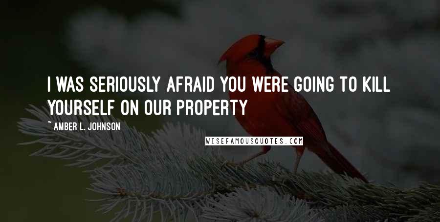 Amber L. Johnson Quotes: I was seriously afraid you were going to kill yourself on our property