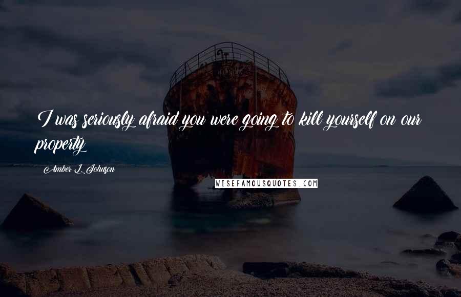 Amber L. Johnson Quotes: I was seriously afraid you were going to kill yourself on our property