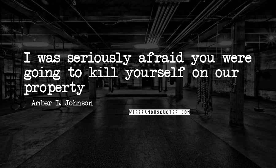 Amber L. Johnson Quotes: I was seriously afraid you were going to kill yourself on our property