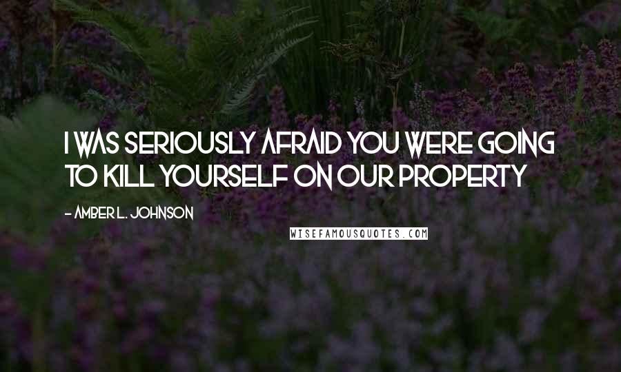 Amber L. Johnson Quotes: I was seriously afraid you were going to kill yourself on our property
