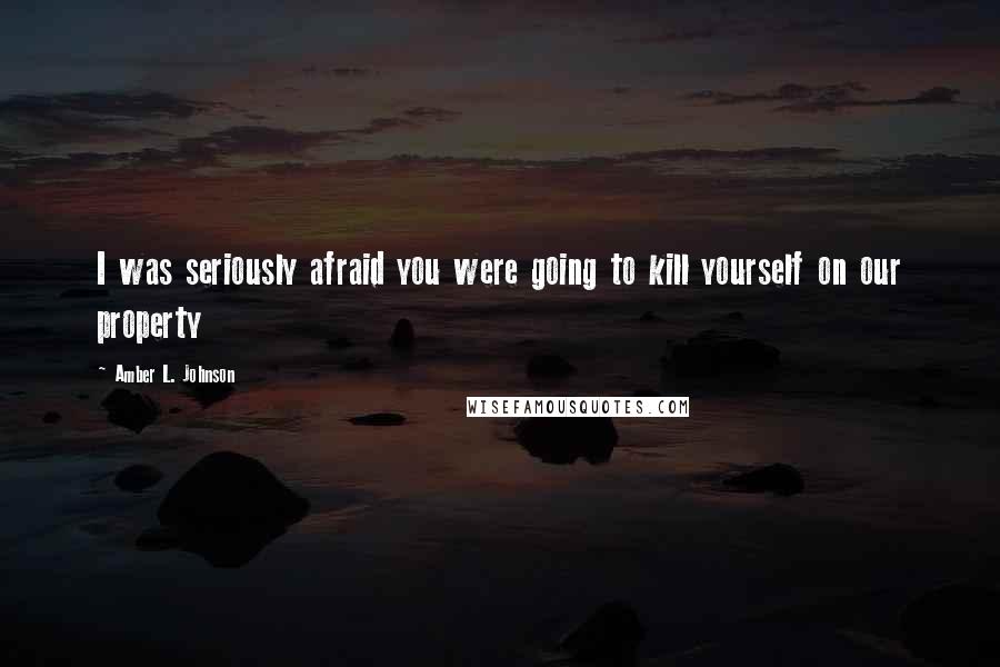 Amber L. Johnson Quotes: I was seriously afraid you were going to kill yourself on our property