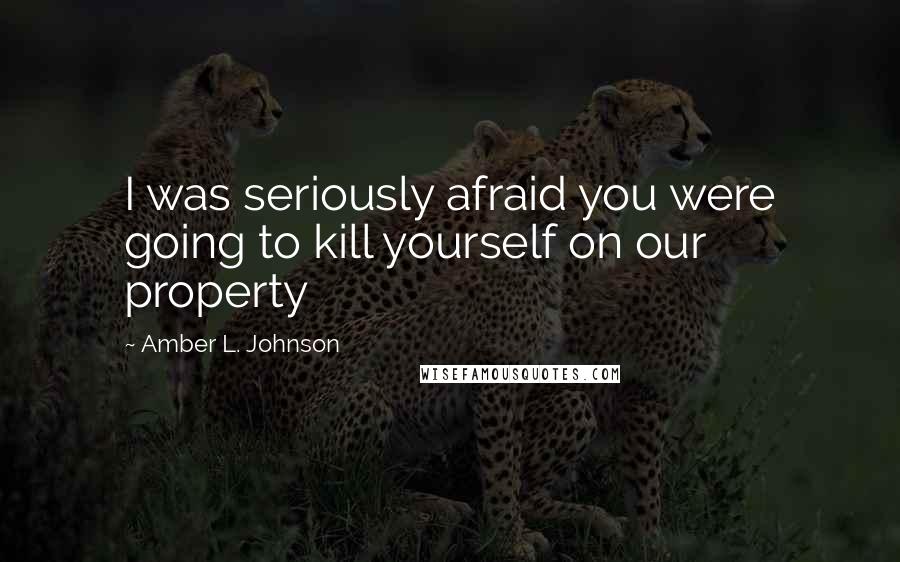 Amber L. Johnson Quotes: I was seriously afraid you were going to kill yourself on our property