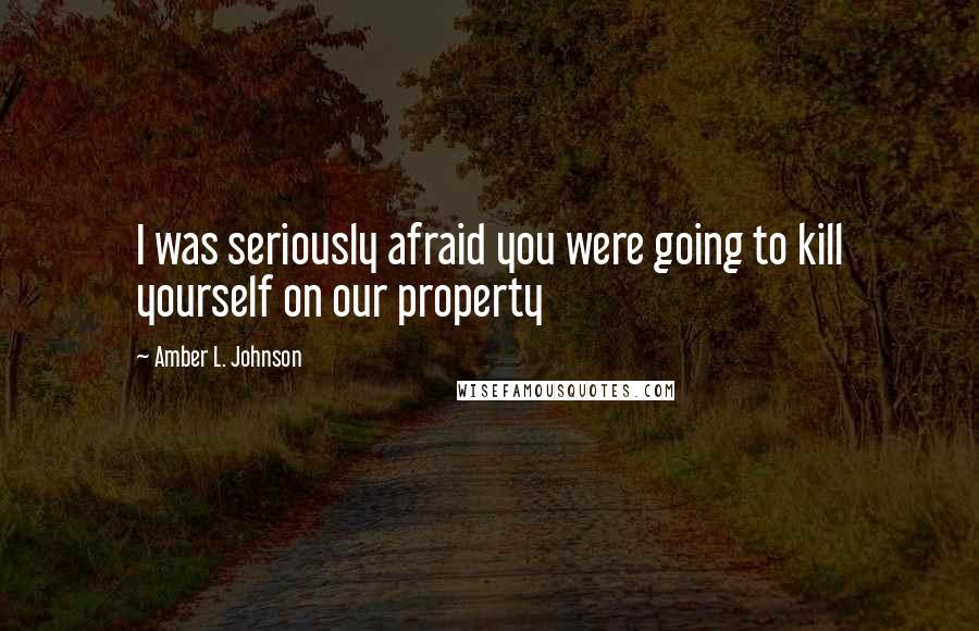 Amber L. Johnson Quotes: I was seriously afraid you were going to kill yourself on our property