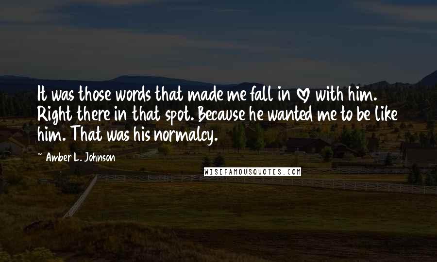 Amber L. Johnson Quotes: It was those words that made me fall in love with him. Right there in that spot. Because he wanted me to be like him. That was his normalcy.