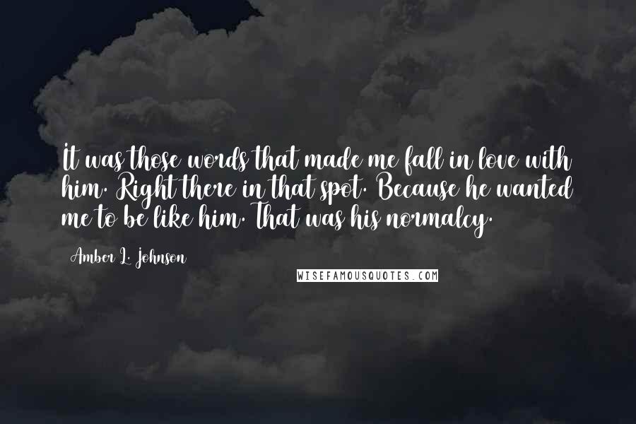 Amber L. Johnson Quotes: It was those words that made me fall in love with him. Right there in that spot. Because he wanted me to be like him. That was his normalcy.