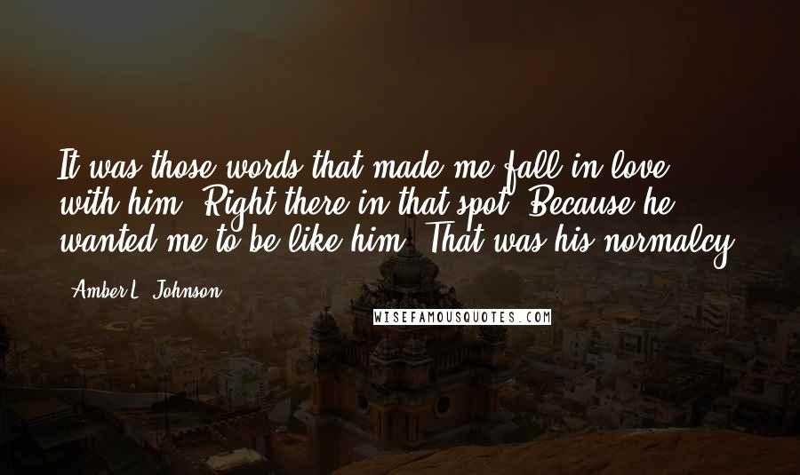 Amber L. Johnson Quotes: It was those words that made me fall in love with him. Right there in that spot. Because he wanted me to be like him. That was his normalcy.