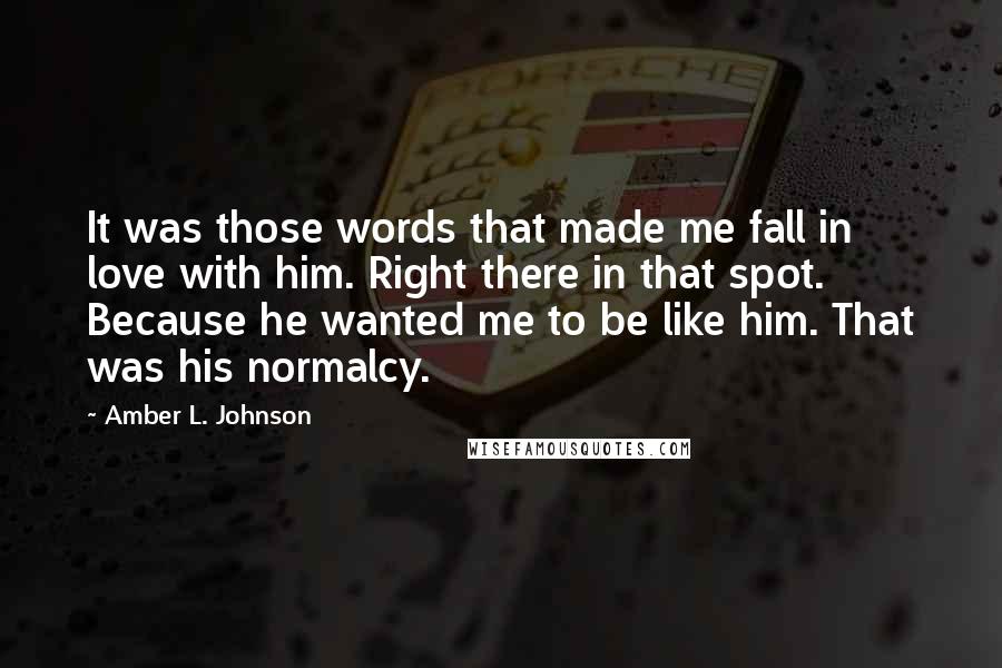 Amber L. Johnson Quotes: It was those words that made me fall in love with him. Right there in that spot. Because he wanted me to be like him. That was his normalcy.