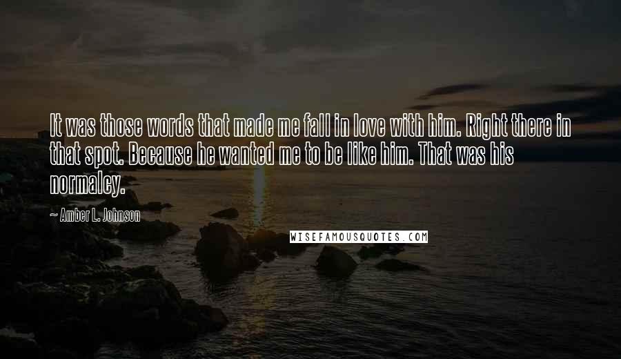 Amber L. Johnson Quotes: It was those words that made me fall in love with him. Right there in that spot. Because he wanted me to be like him. That was his normalcy.