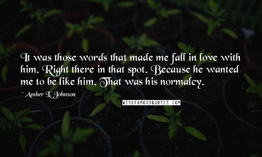 Amber L. Johnson Quotes: It was those words that made me fall in love with him. Right there in that spot. Because he wanted me to be like him. That was his normalcy.