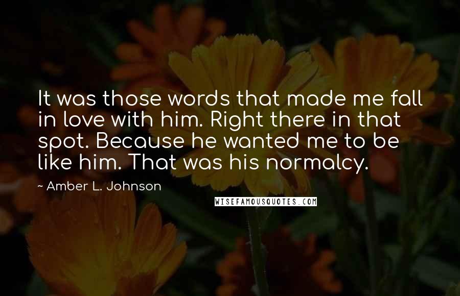 Amber L. Johnson Quotes: It was those words that made me fall in love with him. Right there in that spot. Because he wanted me to be like him. That was his normalcy.