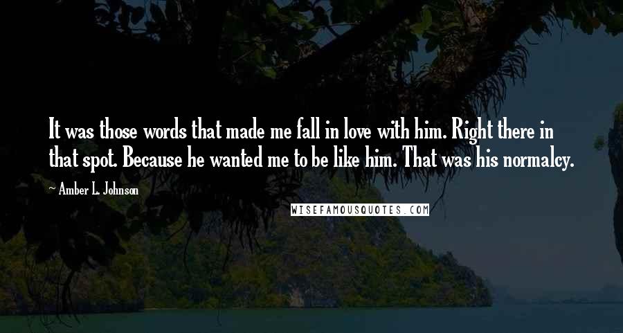 Amber L. Johnson Quotes: It was those words that made me fall in love with him. Right there in that spot. Because he wanted me to be like him. That was his normalcy.