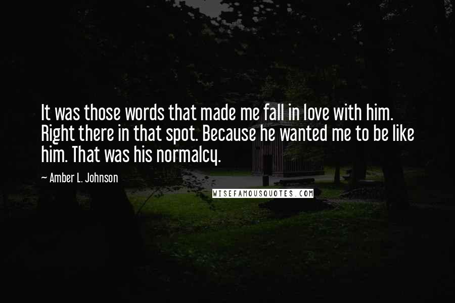 Amber L. Johnson Quotes: It was those words that made me fall in love with him. Right there in that spot. Because he wanted me to be like him. That was his normalcy.