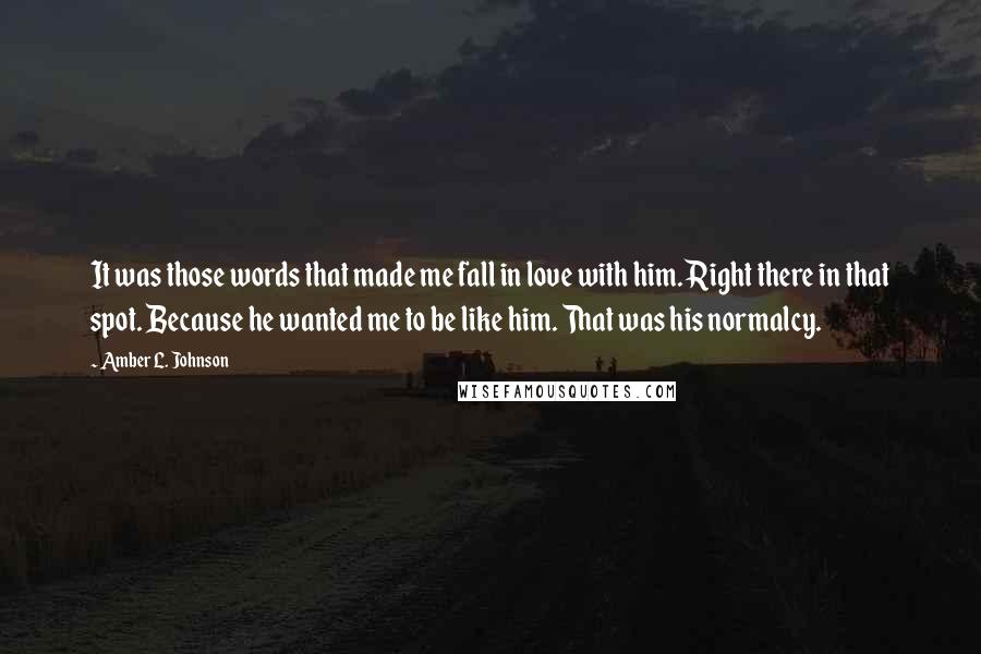 Amber L. Johnson Quotes: It was those words that made me fall in love with him. Right there in that spot. Because he wanted me to be like him. That was his normalcy.