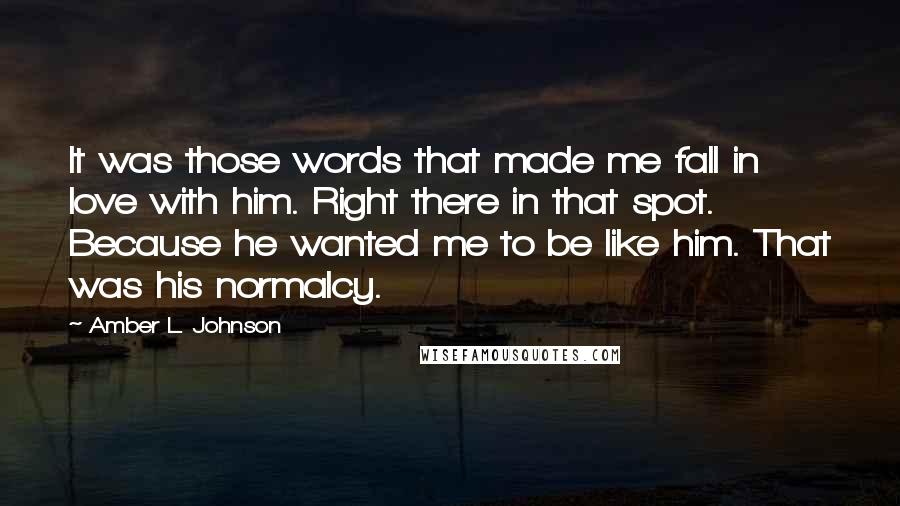 Amber L. Johnson Quotes: It was those words that made me fall in love with him. Right there in that spot. Because he wanted me to be like him. That was his normalcy.