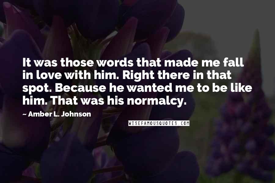Amber L. Johnson Quotes: It was those words that made me fall in love with him. Right there in that spot. Because he wanted me to be like him. That was his normalcy.
