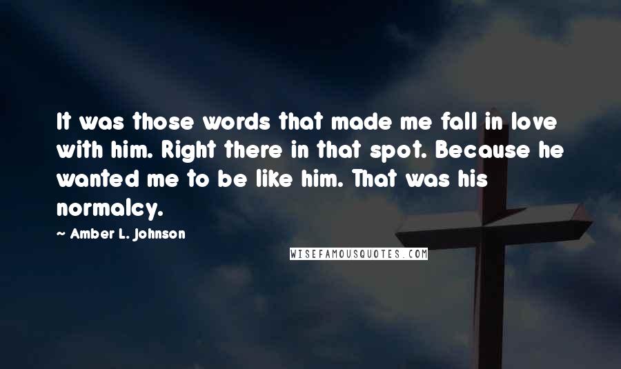 Amber L. Johnson Quotes: It was those words that made me fall in love with him. Right there in that spot. Because he wanted me to be like him. That was his normalcy.