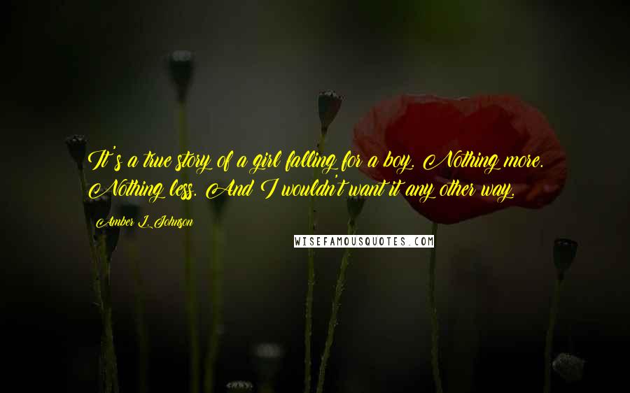 Amber L. Johnson Quotes: It's a true story of a girl falling for a boy. Nothing more. Nothing less. And I wouldn't want it any other way.