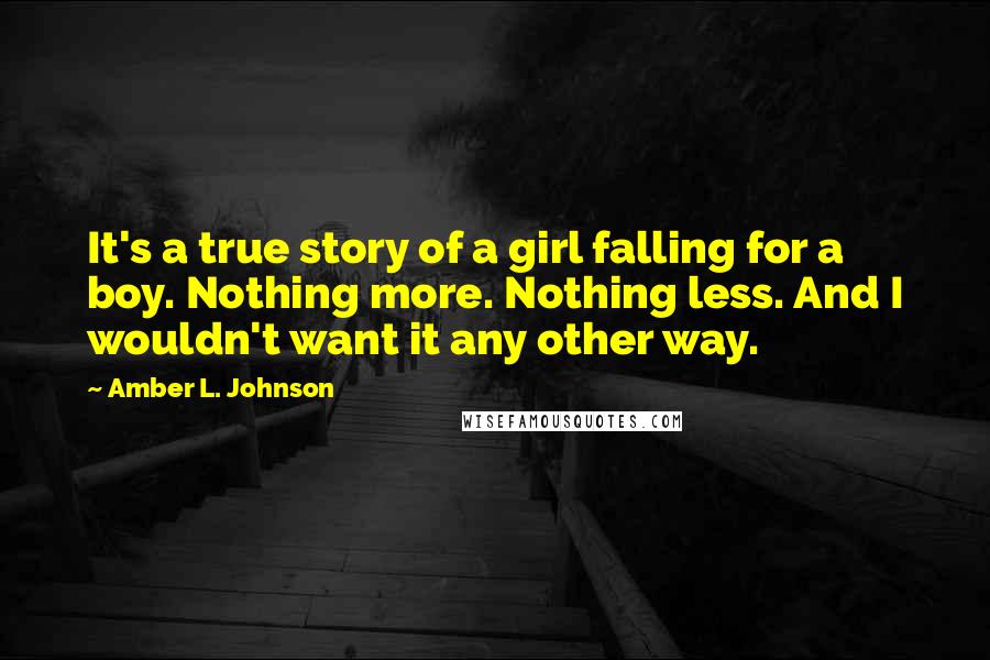 Amber L. Johnson Quotes: It's a true story of a girl falling for a boy. Nothing more. Nothing less. And I wouldn't want it any other way.