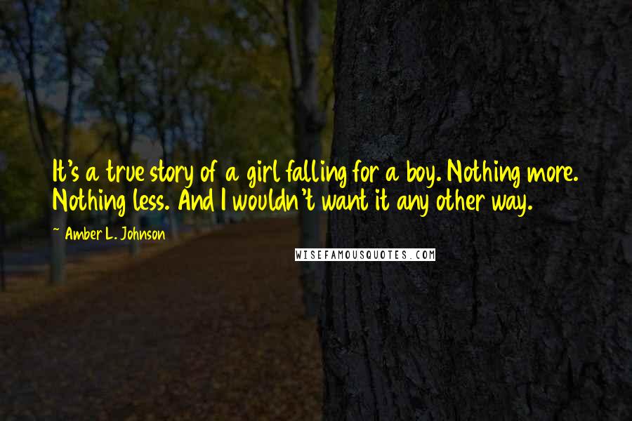 Amber L. Johnson Quotes: It's a true story of a girl falling for a boy. Nothing more. Nothing less. And I wouldn't want it any other way.