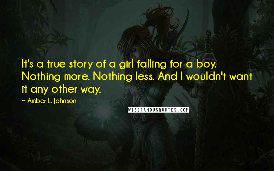 Amber L. Johnson Quotes: It's a true story of a girl falling for a boy. Nothing more. Nothing less. And I wouldn't want it any other way.