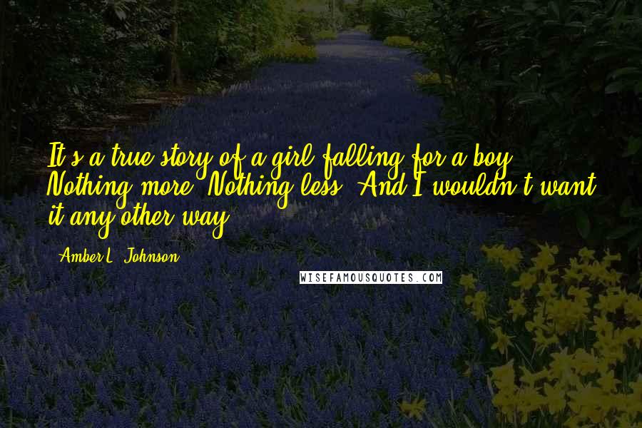 Amber L. Johnson Quotes: It's a true story of a girl falling for a boy. Nothing more. Nothing less. And I wouldn't want it any other way.