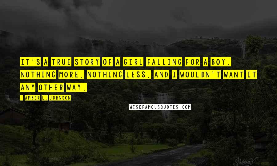 Amber L. Johnson Quotes: It's a true story of a girl falling for a boy. Nothing more. Nothing less. And I wouldn't want it any other way.