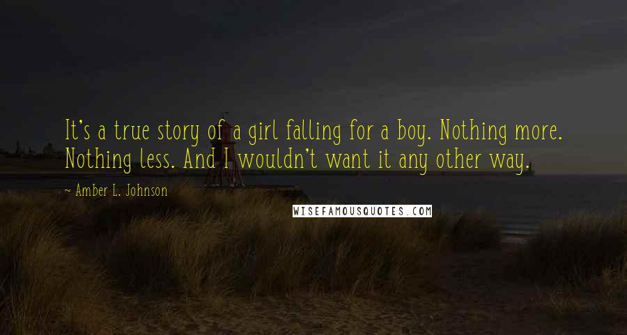 Amber L. Johnson Quotes: It's a true story of a girl falling for a boy. Nothing more. Nothing less. And I wouldn't want it any other way.