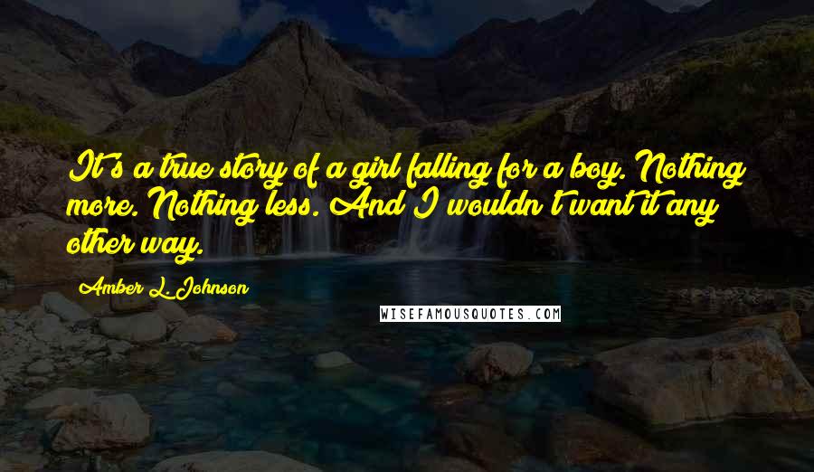 Amber L. Johnson Quotes: It's a true story of a girl falling for a boy. Nothing more. Nothing less. And I wouldn't want it any other way.