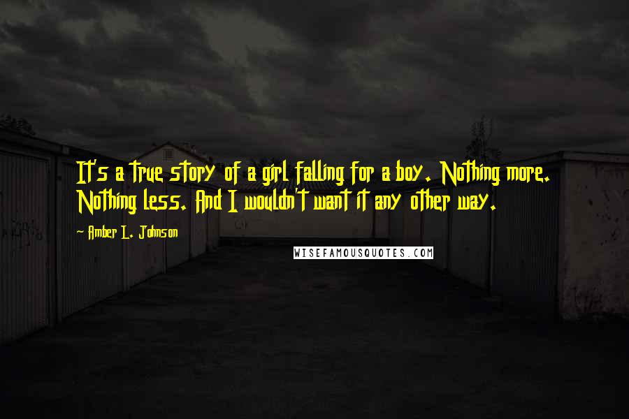 Amber L. Johnson Quotes: It's a true story of a girl falling for a boy. Nothing more. Nothing less. And I wouldn't want it any other way.