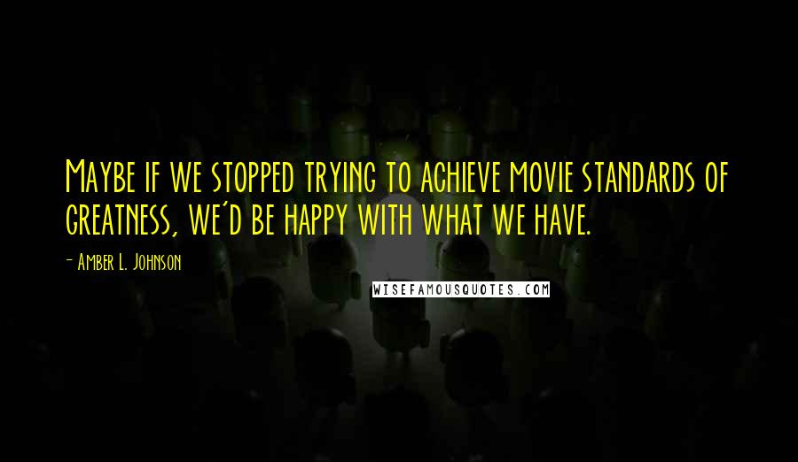 Amber L. Johnson Quotes: Maybe if we stopped trying to achieve movie standards of greatness, we'd be happy with what we have.