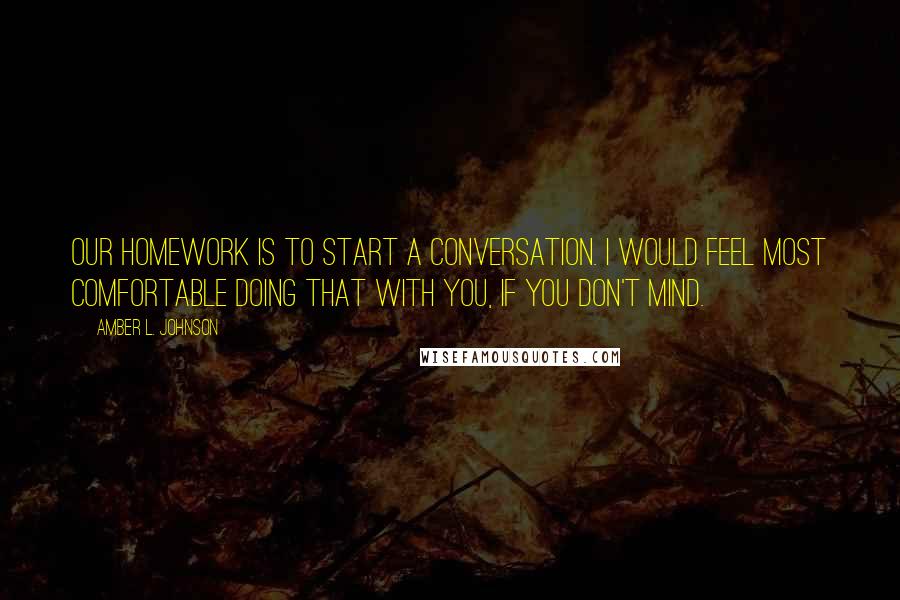 Amber L. Johnson Quotes: Our homework is to start a conversation. I would feel most comfortable doing that with you, if you don't mind.