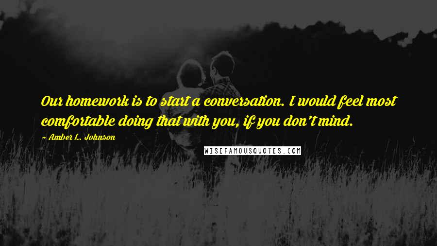 Amber L. Johnson Quotes: Our homework is to start a conversation. I would feel most comfortable doing that with you, if you don't mind.