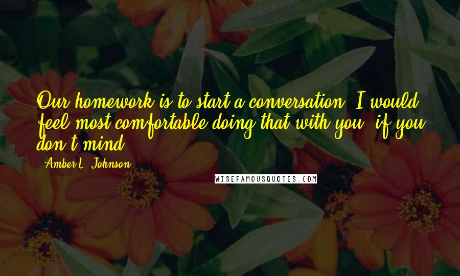 Amber L. Johnson Quotes: Our homework is to start a conversation. I would feel most comfortable doing that with you, if you don't mind.