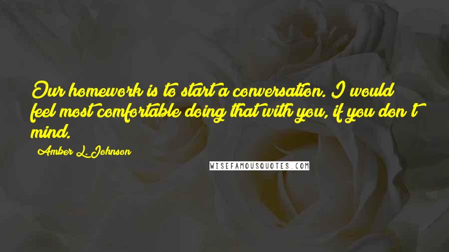 Amber L. Johnson Quotes: Our homework is to start a conversation. I would feel most comfortable doing that with you, if you don't mind.