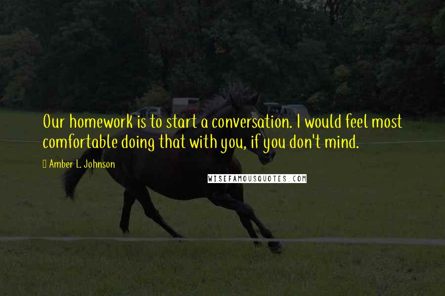 Amber L. Johnson Quotes: Our homework is to start a conversation. I would feel most comfortable doing that with you, if you don't mind.