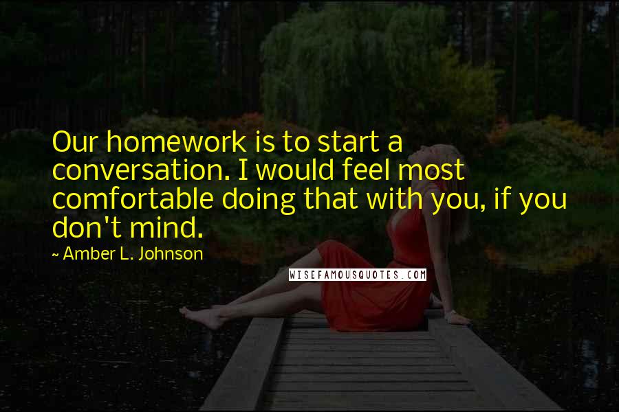 Amber L. Johnson Quotes: Our homework is to start a conversation. I would feel most comfortable doing that with you, if you don't mind.