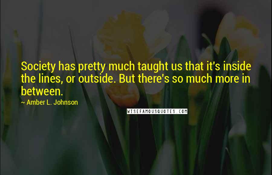 Amber L. Johnson Quotes: Society has pretty much taught us that it's inside the lines, or outside. But there's so much more in between.