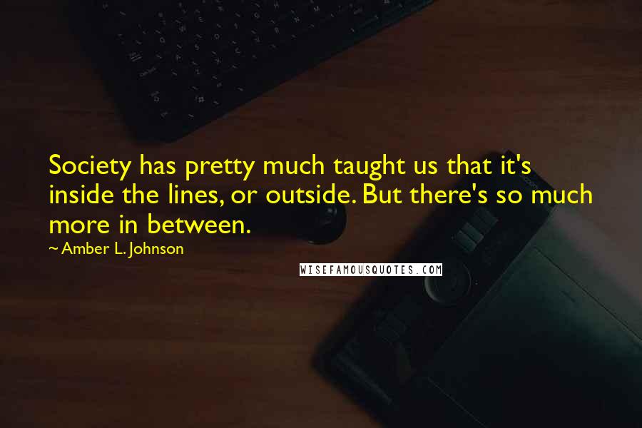 Amber L. Johnson Quotes: Society has pretty much taught us that it's inside the lines, or outside. But there's so much more in between.